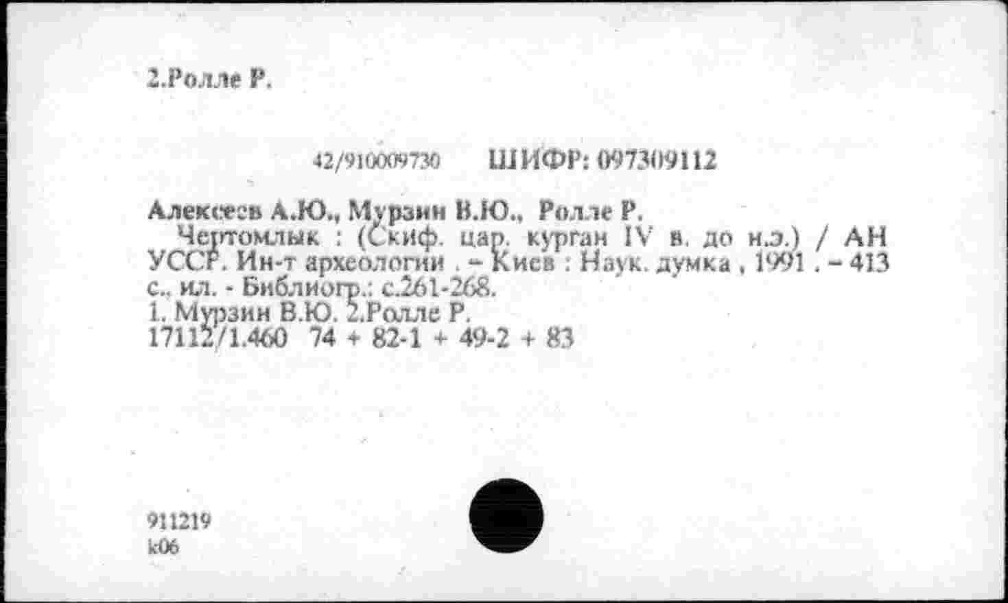 ﻿2-Ролле P.
42/910009730 ШИФР: 097309112
Алексеев А.Ю., Мурзин В.Ю., Ролле Р.
Чертомлык : (Скиф. цап. курган IV в. до н.э.) / АН УССР. Ин-т археологии - Киев : Наук, думка , 1991 . - 413 с., ил. - Библиогр.: с.261-268.
1. Мурзин В.Ю. 2.Ролле Р.
17112/1.460 74 + 82-1 + 49-2 + 83
911219 к06